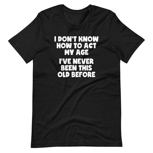 I Don't Know How To Act My Age (I've Never Been This Old Before) Funny Adult T Shirts